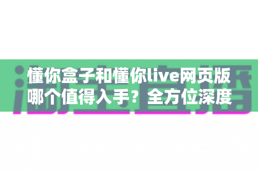 懂你盒子和懂你live网页版哪个值得入手？全方位深度对比助你轻松做决定