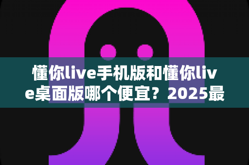 懂你live手机版和懂你live桌面版哪个便宜？2025最新价格对比与省钱选购全攻略
