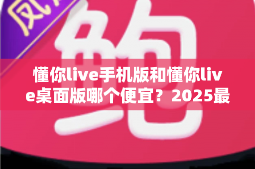 懂你live手机版和懂你live桌面版哪个便宜？2025最新价格对比与省钱选购全攻略