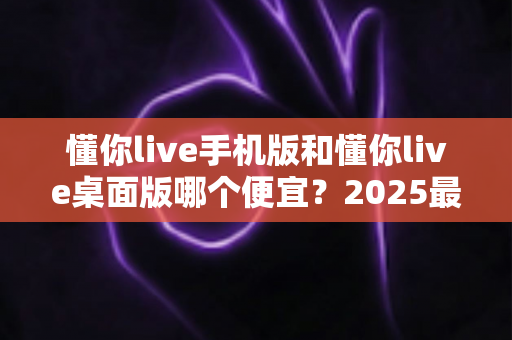 懂你live手机版和懂你live桌面版哪个便宜？2025最新价格对比与省钱选购全攻略