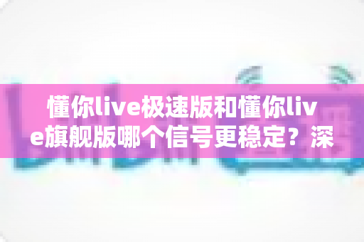 懂你live极速版和懂你live旗舰版哪个信号更稳定？深度对比评测与选购全指南