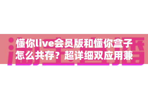 懂你live会员版和懂你盒子怎么共存?超详细双应用兼容安装指南,告别反复卸载的烦恼 懂你live会员版和懂你盒子怎么共存?超详细双应用兼容安装指南,告别反复卸载的烦恼