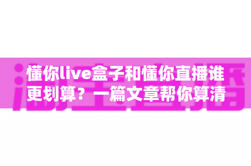 懂你live盒子和懂你直播谁更划算？一篇文章帮你算清这笔账，选对不花冤枉钱