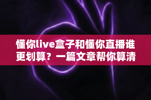 懂你live盒子和懂你直播谁更划算？一篇文章帮你算清这笔账，选对不花冤枉钱