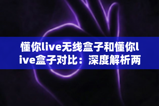 懂你live无线盒子和懂你live盒子对比：深度解析两款直播设备差异，助你选对不选贵