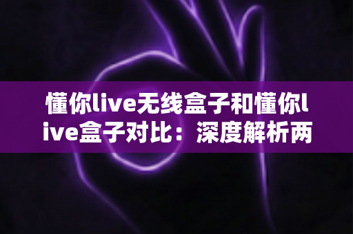 懂你live无线盒子和懂你live盒子对比：深度解析两款直播设备差异，助你选对不选贵