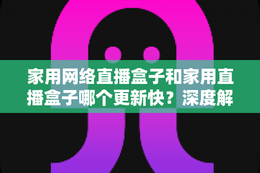家用网络直播盒子和家用直播盒子哪个更新快?深度解析助你选对设备 家用网络直播盒子和家用直播盒子哪个更新快?深度解析助你选对设备