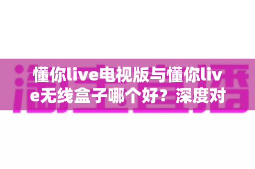 懂你live电视版与懂你live无线盒子哪个好?深度对比测评助你轻松选出最佳大屏观影方案 懂你live电视版与懂你live无线盒子哪个好?深度对比测评助你轻松选出最佳大屏观影方案