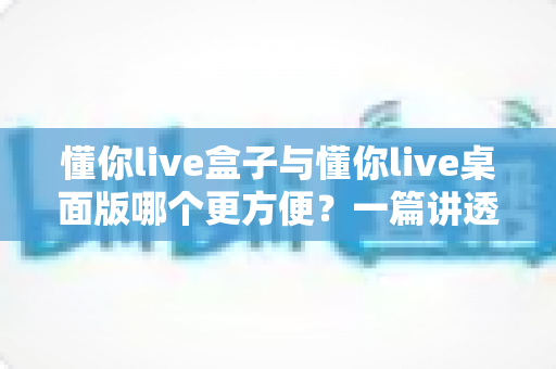 懂你live盒子与懂你live桌面版哪个更方便？一篇讲透差异与选择的实用指南