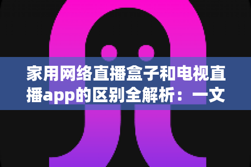 家用网络直播盒子和电视直播app的区别全解析：一文读懂哪种更适合您的家庭观影需求