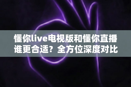 懂你live电视版和懂你直播谁更合适？全方位深度对比助你做出最佳选择