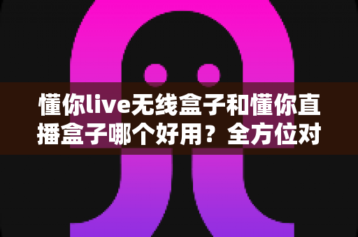 懂你live无线盒子和懂你直播盒子哪个好用？全方位对比评测助你选对直播利器