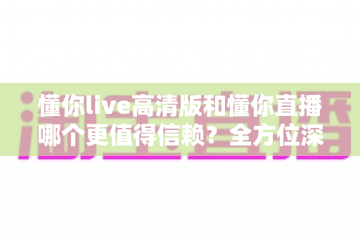 懂你live高清版和懂你直播哪个更值得信赖?全方位深度对比评测助你安心选择 懂你live高清版和懂你直播哪个更值得信赖?全方位深度对比评测助你安心选择