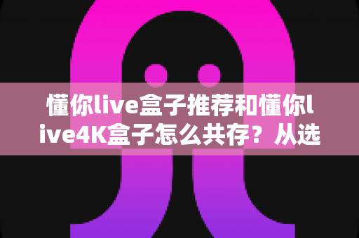 懂你live盒子推荐和懂你live4K盒子怎么共存？从选购到双版本共装的完整实战指南