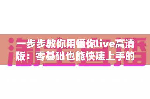 一步步教你用懂你live高清版:零基础也能快速上手的超详细实操指南 一步步教你用懂你live高清版:零基础也能快速上手的超详细实操指南