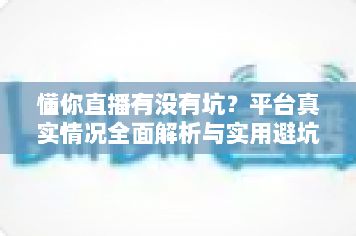 懂你直播有没有坑？平台真实情况全面解析与实用避坑指南
