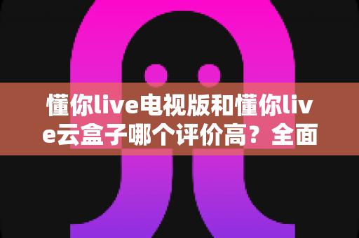 懂你live电视版和懂你live云盒子哪个评价高?全面口碑对比与选购指南一网打尽 懂你live电视版和懂你live云盒子哪个评价高?全面口碑对比与选购指南一网打尽