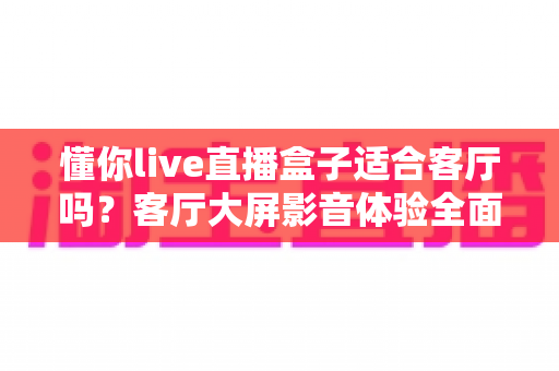 懂你live直播盒子适合客厅吗?客厅大屏影音体验全面评测与选购指南 懂你live直播盒子适合客厅吗?客厅大屏影音体验全面评测与选购指南