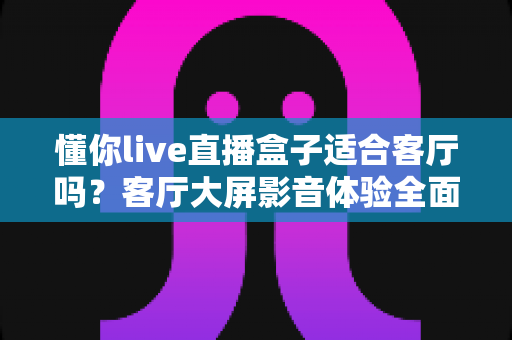 懂你live直播盒子适合客厅吗?客厅大屏影音体验全面评测与选购指南 懂你live直播盒子适合客厅吗?客厅大屏影音体验全面评测与选购指南