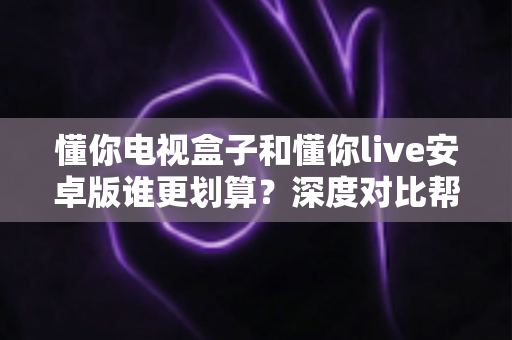 懂你电视盒子和懂你live安卓版谁更划算?深度对比帮你选出高性价比观影方案 懂你电视盒子和懂你live安卓版谁更划算?深度对比帮你选出高性价比观影方案