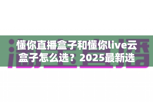 懂你直播盒子和懂你live云盒子怎么选?2025最新选购攻略与深度对比全解析 懂你直播盒子和懂你live云盒子怎么选?2025最新选购攻略与深度对比全解析