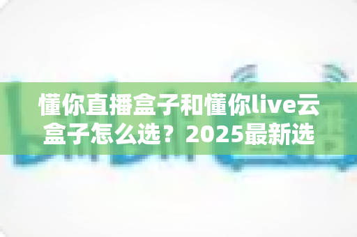 懂你直播盒子和懂你live云盒子怎么选?2025最新选购攻略与深度对比全解析 懂你直播盒子和懂你live云盒子怎么选?2025最新选购攻略与深度对比全解析