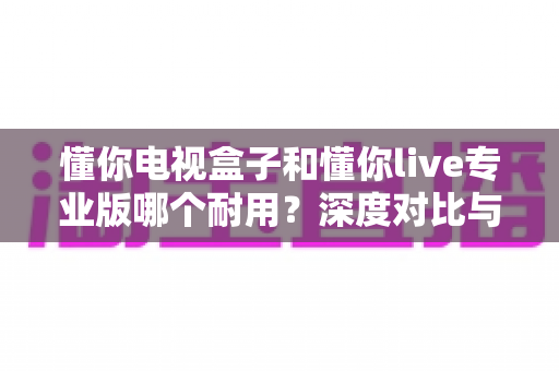 懂你电视盒子和懂你live专业版哪个耐用？深度对比与选购全指南