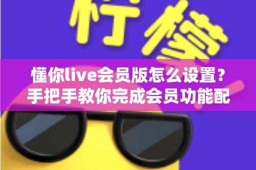 懂你live会员版怎么设置？手把手教你完成会员功能配置的完整指南