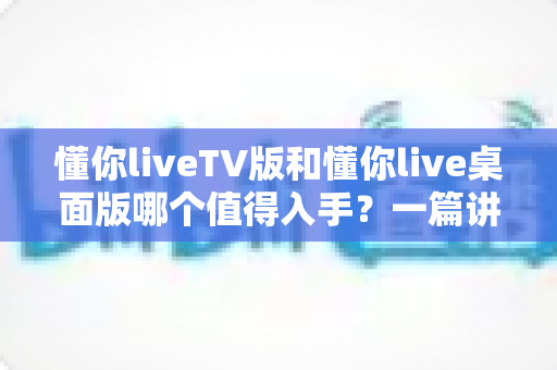 懂你liveTV版和懂你live桌面版哪个值得入手？一篇讲透选型逻辑的实用对比指南
