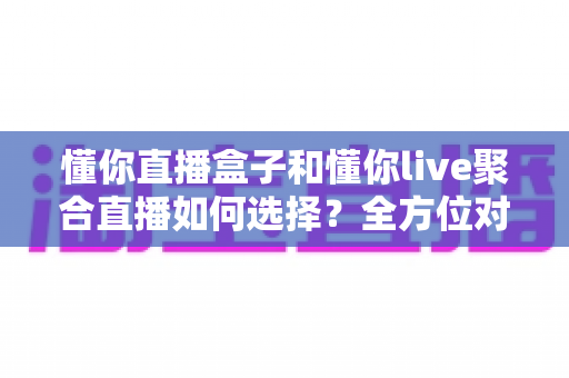 懂你直播盒子和懂你live聚合直播如何选择？全方位对比分析，助你一次选对不踩坑