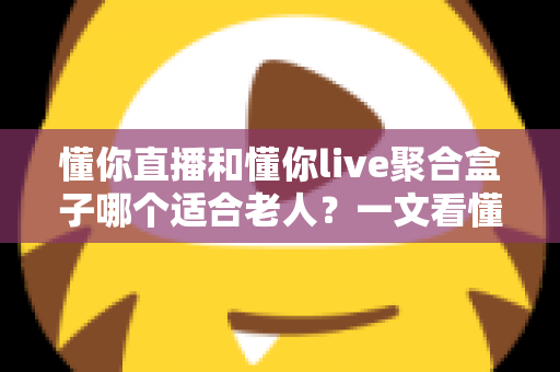 懂你直播和懂你live聚合盒子哪个适合老人？一文看懂长辈追剧看电视的最佳选择