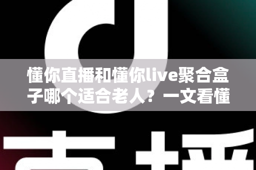 懂你直播和懂你live聚合盒子哪个适合老人？一文看懂长辈追剧看电视的最佳选择