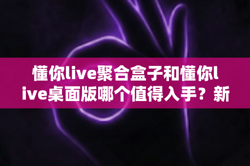 懂你live聚合盒子和懂你live桌面版哪个值得入手？新手老手都能看懂的深度选购指南