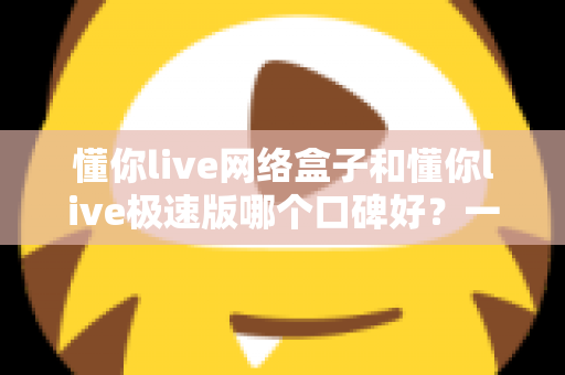 懂你live网络盒子和懂你live极速版哪个口碑好?一文读懂两大版本差异与用户真实评价 懂你live网络盒子和懂你live极速版哪个口碑好?一文读懂两大版本差异与用户真实评价