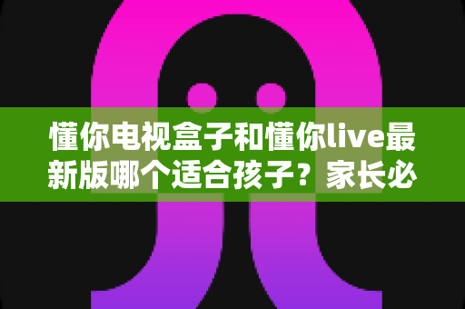 懂你电视盒子和懂你live最新版哪个适合孩子?家长必看的详细对比指南 懂你电视盒子和懂你live最新版哪个适合孩子?家长必看的详细对比指南