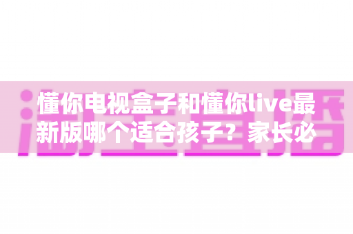 懂你电视盒子和懂你live最新版哪个适合孩子?家长必看的详细对比指南 懂你电视盒子和懂你live最新版哪个适合孩子?家长必看的详细对比指南