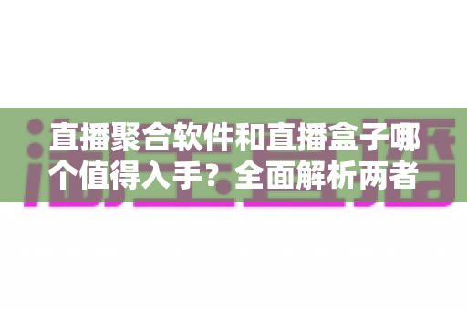 直播聚合软件和直播盒子哪个值得入手？全面解析两者区别、优缺点与选购指南