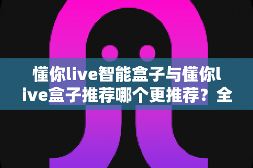 懂你live智能盒子与懂你live盒子推荐哪个更推荐？全面深度对比选购指南帮你一次看懂
