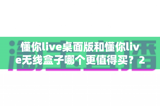 懂你live桌面版和懂你live无线盒子哪个更值得买？2025年最值得收藏的深度选购指南