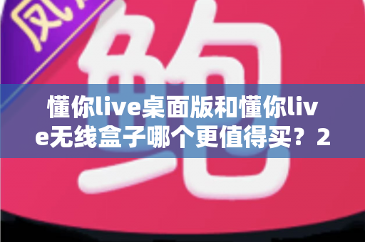 懂你live桌面版和懂你live无线盒子哪个更值得买？2025年最值得收藏的深度选购指南
