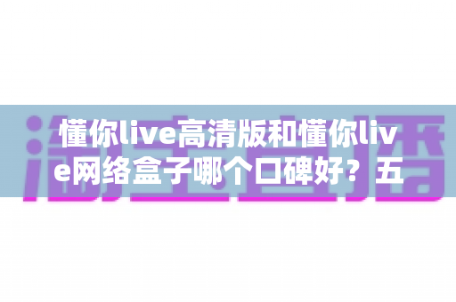 懂你live高清版和懂你live网络盒子哪个口碑好？五大维度深度对比，帮你选出更适合的客厅大屏娱乐方案