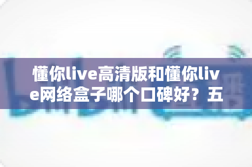 懂你live高清版和懂你live网络盒子哪个口碑好？五大维度深度对比，帮你选出更适合的客厅大屏娱乐方案