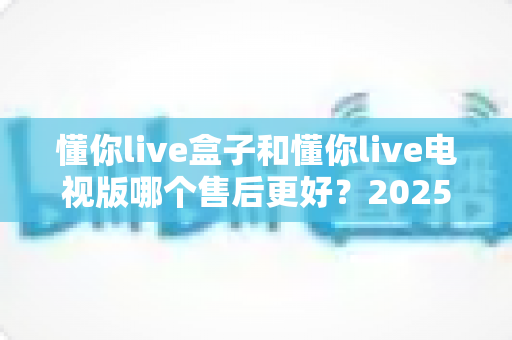 懂你live盒子和懂你live电视版哪个售后更好？2025最新售后对比全解析，看完再选不踩坑