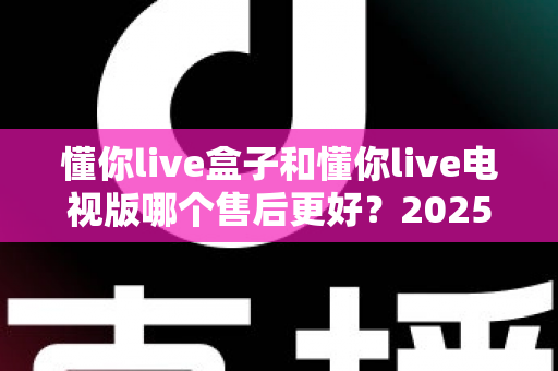 懂你live盒子和懂你live电视版哪个售后更好？2025最新售后对比全解析，看完再选不踩坑