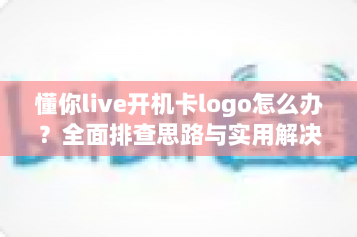 懂你live开机卡logo怎么办？全面排查思路与实用解决方案一文搞定
