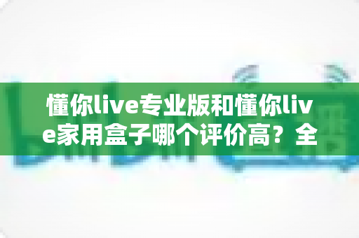 懂你live专业版和懂你live家用盒子哪个评价高?全方位对比评测与选购避坑指南 懂你live专业版和懂你live家用盒子哪个评价高?全方位对比评测与选购避坑指南