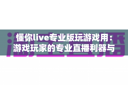 懂你live专业版玩游戏用:游戏玩家的专业直播利器与上手全指南 懂你live专业版玩游戏用:游戏玩家的专业直播利器与上手全指南