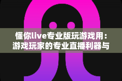 懂你live专业版玩游戏用：游戏玩家的专业直播利器与上手全指南