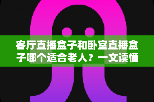 客厅直播盒子和卧室直播盒子哪个适合老人?一文读懂选购要点与实用建议 客厅直播盒子和卧室直播盒子哪个适合老人?一文读懂选购要点与实用建议