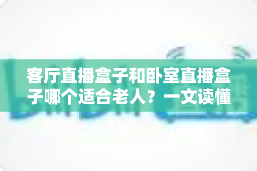 客厅直播盒子和卧室直播盒子哪个适合老人?一文读懂选购要点与实用建议 客厅直播盒子和卧室直播盒子哪个适合老人?一文读懂选购要点与实用建议